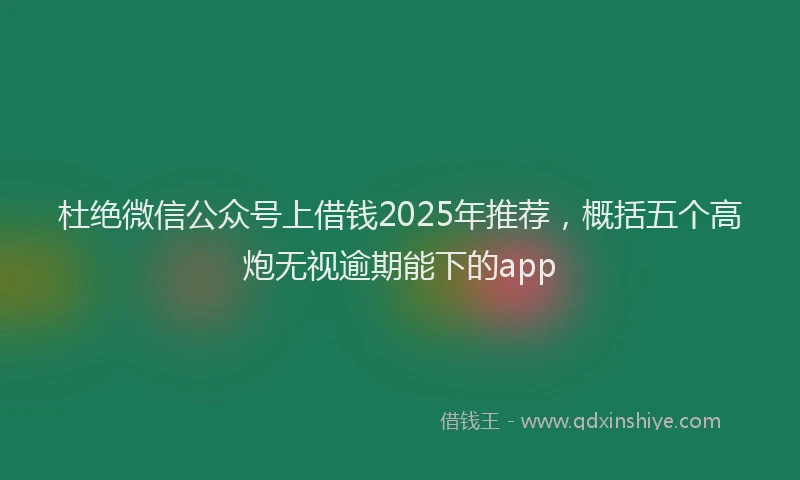 杜绝微信公众号上借钱2025年推荐，概括五个高炮无视逾期能下的app