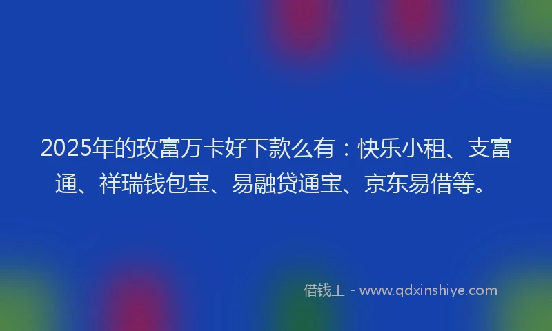 2025年的玫富万卡好下款么有：快乐小租、支富通、祥瑞钱包宝、易融贷通宝、京东易借等。