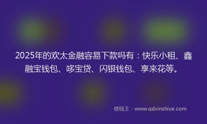 2025年的欢太金融容易下款吗有：快乐小租、鑫融宝钱包、哆宝贷、闪银钱包、享来花等。