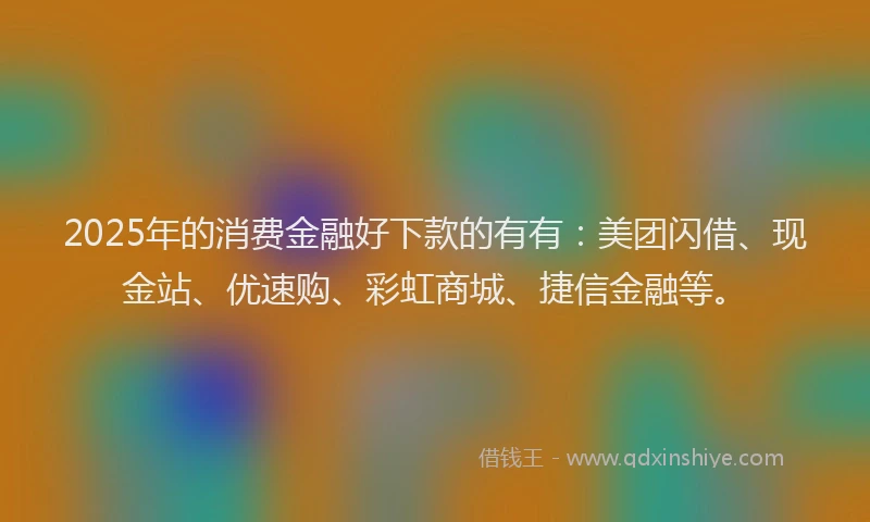 2025年的消费金融好下款的有有：美团闪借、现金站、优速购、彩虹商城、捷信金融等。