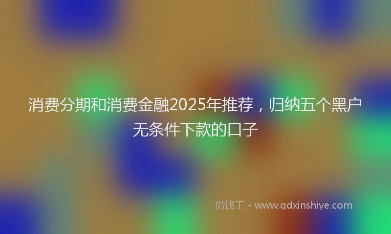 消费分期和消费金融2025年推荐，归纳五个黑户无条件下款的口子