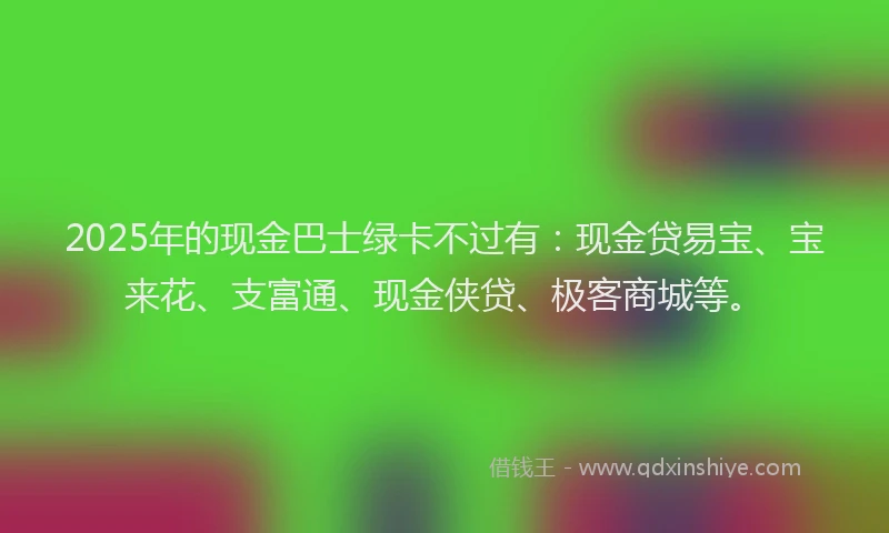 2025年的现金巴士绿卡不过有：现金贷易宝、宝来花、支富通、现金侠贷、极客商城等。