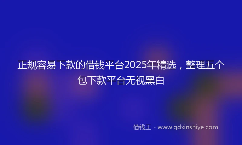 正规容易下款的借钱平台2025年精选，整理五个包下款平台无视黑白