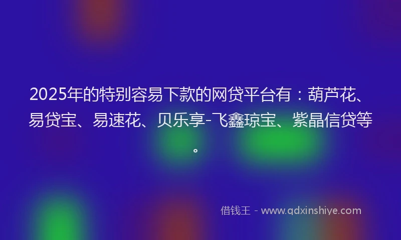 2025年的特别容易下款的网贷平台有：葫芦花、易贷宝、易速花、贝乐享-飞鑫琼宝、紫晶信贷等。