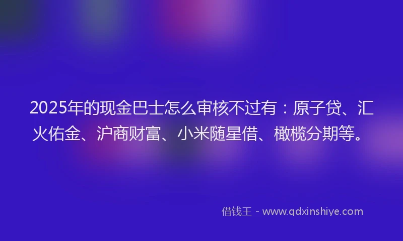 2025年的现金巴士怎么审核不过有：原子贷、汇火佑金、沪商财富、小米随星借、橄榄分期等。