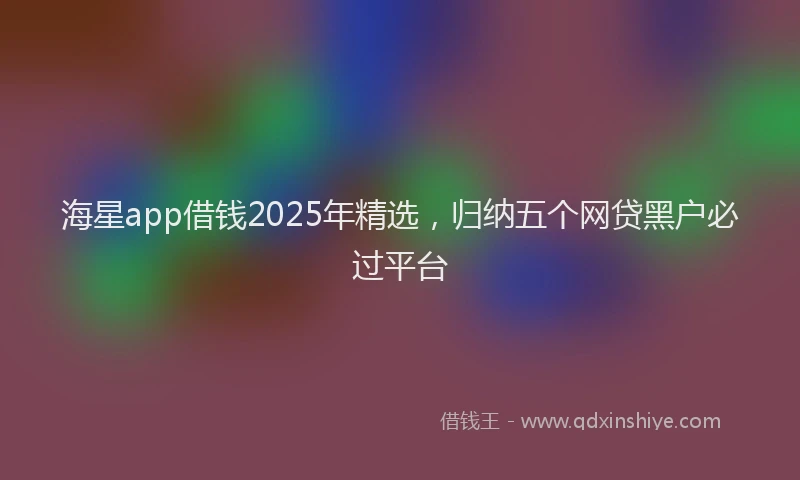 海星app借钱2025年精选，归纳五个网贷黑户必过平台