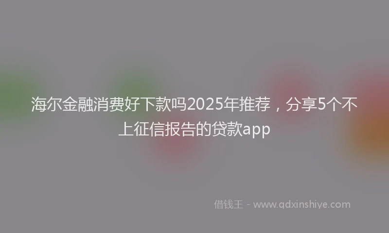 海尔金融消费好下款吗2025年推荐，分享5个不上征信报告的贷款app