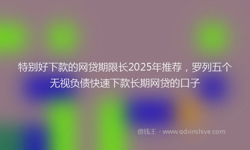 特别好下款的网贷期限长2025年推荐，罗列五个无视负债快速下款长期网贷的口子