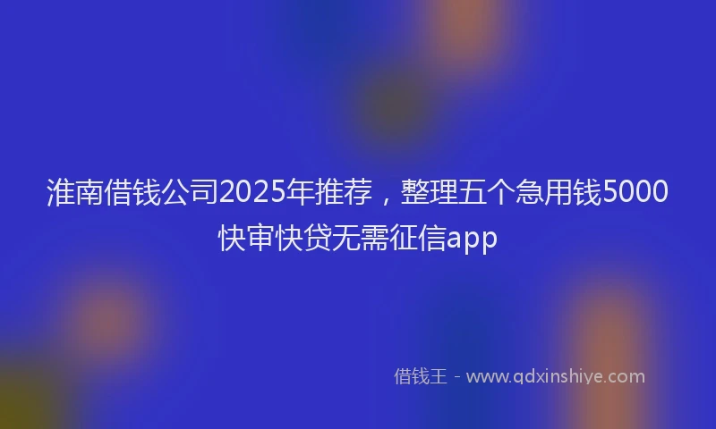 淮南借钱公司2025年推荐，整理五个急用钱5000快审快贷无需征信app