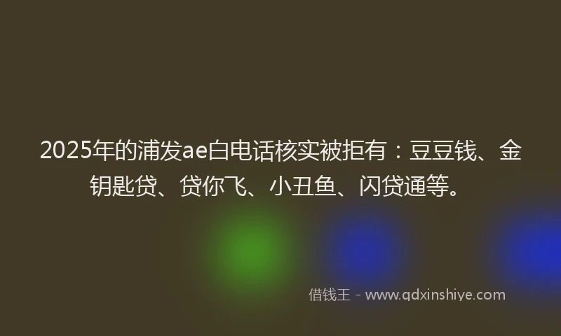 2025年的浦发ae白电话核实被拒有：豆豆钱、金钥匙贷、贷你飞、小丑鱼、闪贷通等。