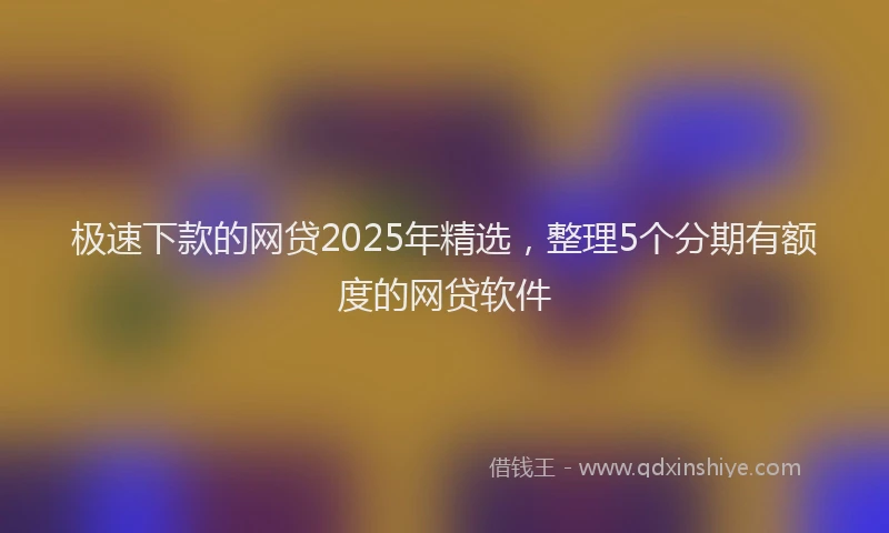 极速下款的网贷2025年精选，整理5个分期有额度的网贷软件