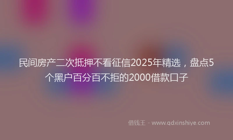 民间房产二次抵押不看征信2025年精选，盘点5个黑户百分百不拒的2000借款口子