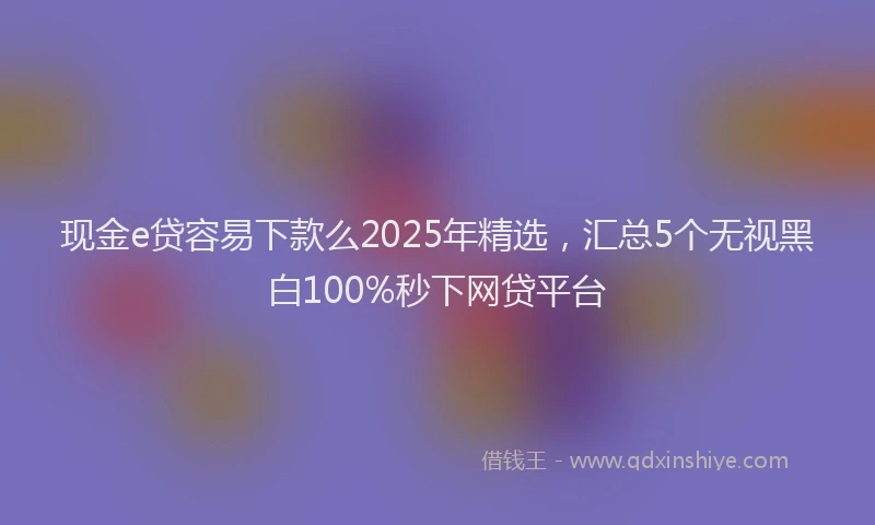 现金e贷容易下款么2025年精选，汇总5个无视黑白100%秒下网贷平台