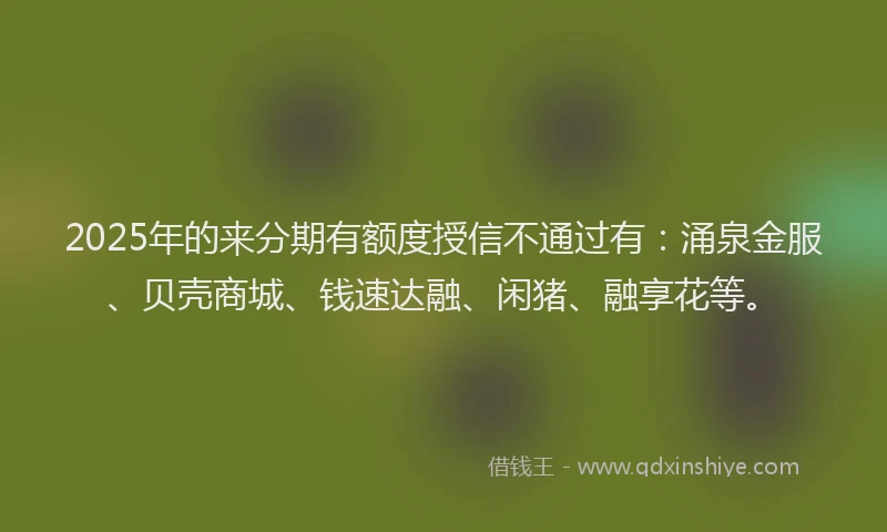 2025年的来分期有额度授信不通过有：涌泉金服、贝壳商城、钱速达融、闲猪、融享花等。
