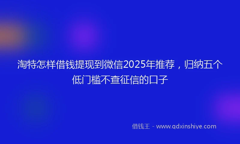 淘特怎样借钱提现到微信2025年推荐，归纳五个低门槛不查征信的口子