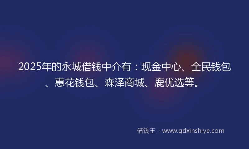 2025年的永城借钱中介有：现金中心、全民钱包、惠花钱包、森泽商城、鹿优选等。