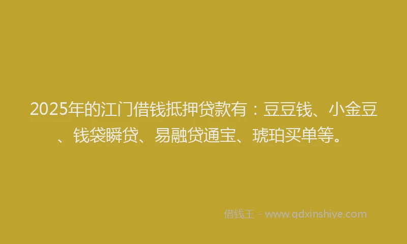 2025年的江门借钱抵押贷款有：豆豆钱、小金豆、钱袋瞬贷、易融贷通宝、琥珀买单等。