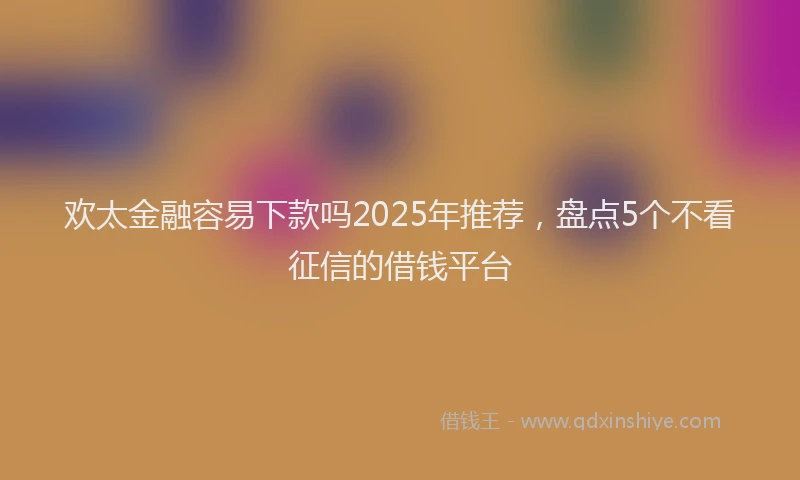 欢太金融容易下款吗2025年推荐，盘点5个不看征信的借钱平台
