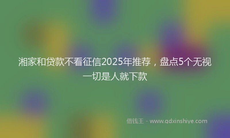 湘家和贷款不看征信2025年推荐，盘点5个无视一切是人就下款