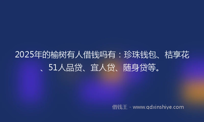 2025年的榆树有人借钱吗有：珍珠钱包、桔享花、51人品贷、宜人贷、随身贷等。