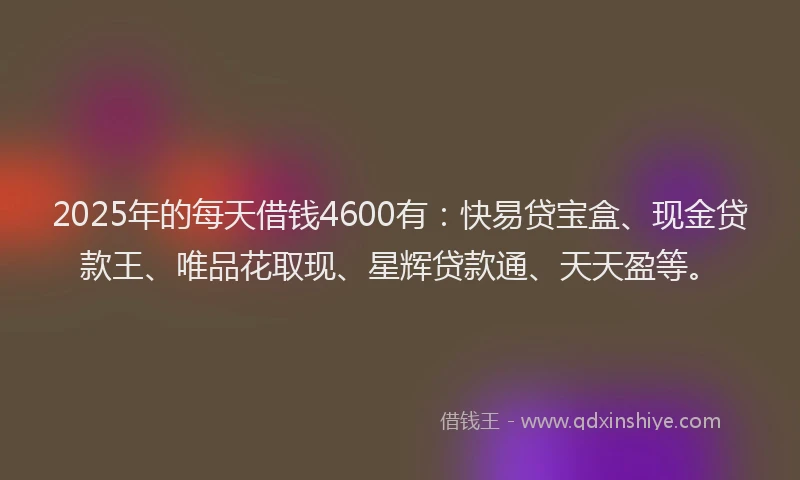 2025年的每天借钱4600有：快易贷宝盒、现金贷款王、唯品花取现、星辉贷款通、天天盈等。