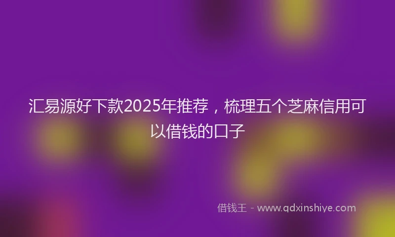 汇易源好下款2025年推荐，梳理五个芝麻信用可以借钱的口子