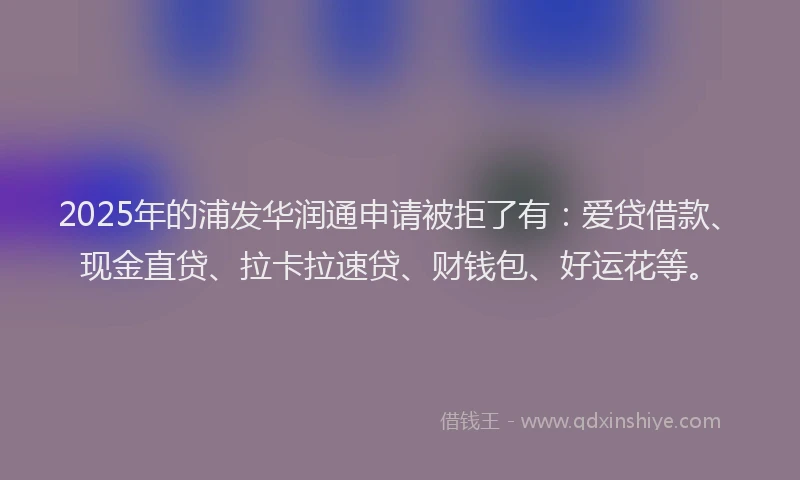 2025年的浦发华润通申请被拒了有：爱贷借款、现金直贷、拉卡拉速贷、财钱包、好运花等。