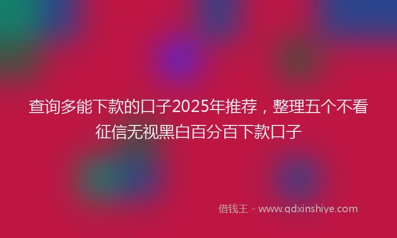 查询多能下款的口子2025年推荐，整理五个不看征信无视黑白百分百下款口子