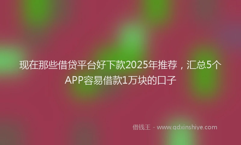 现在那些借贷平台好下款2025年推荐，汇总5个APP容易借款1万块的口子