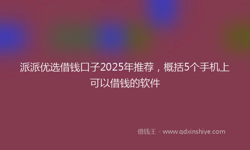 派派优选借钱口子2025年推荐，概括5个手机上可以借钱的软件
