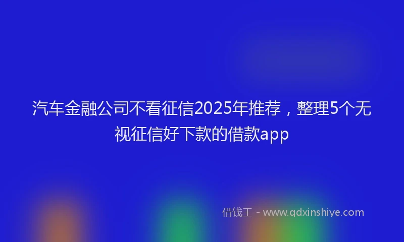 汽车金融公司不看征信2025年推荐，整理5个无视征信好下款的借款app