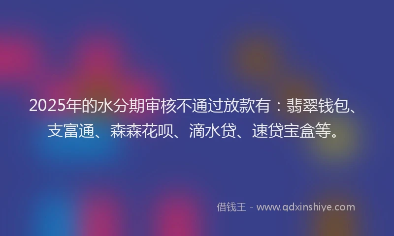 2025年的水分期审核不通过放款有：翡翠钱包、支富通、森森花呗、滴水贷、速贷宝盒等。