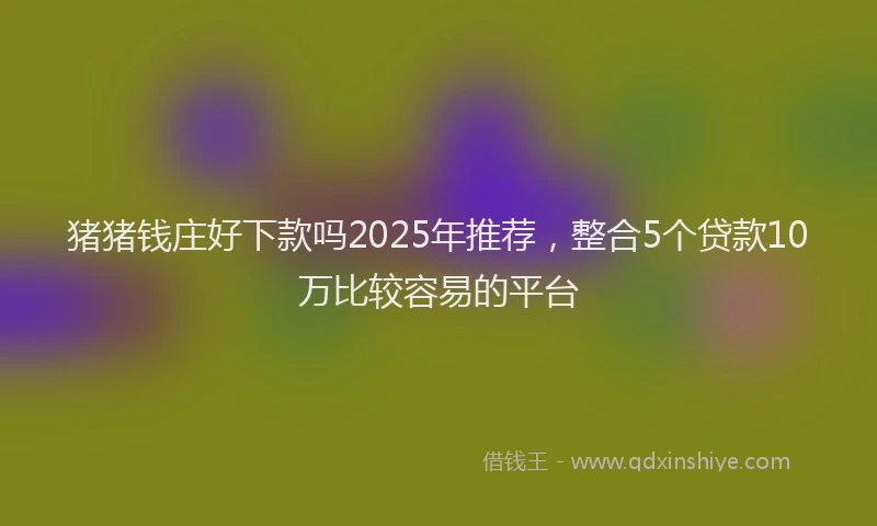 猪猪钱庄好下款吗2025年推荐，整合5个贷款10万比较容易的平台