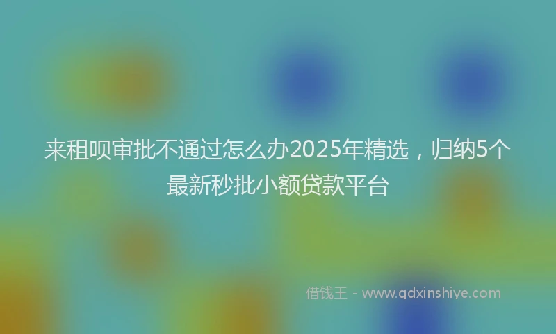 来租呗审批不通过怎么办2025年精选，归纳5个最新秒批小额贷款平台