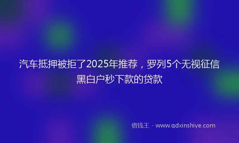 汽车抵押被拒了2025年推荐，罗列5个无视征信黑白户秒下款的贷款