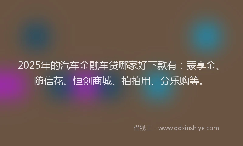 2025年的汽车金融车贷哪家好下款有：蒙享金、随信花、恒创商城、拍拍用、分乐购等。
