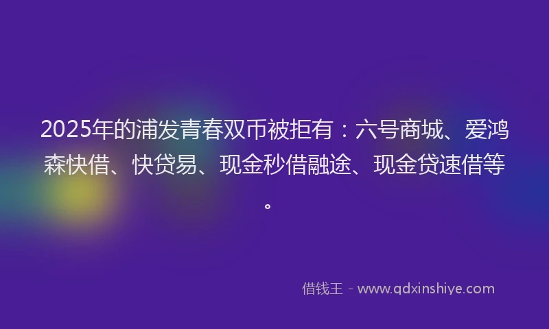 2025年的浦发青春双币被拒有：六号商城、爱鸿森快借、快贷易、现金秒借融途、现金贷速借等。