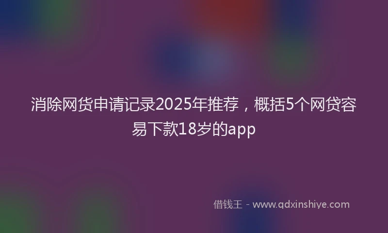 消除网货申请记录2025年推荐，概括5个网贷容易下款18岁的app