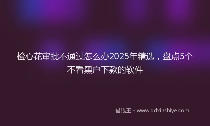 橙心花审批不通过怎么办2025年精选，盘点5个不看黑户下款的软件