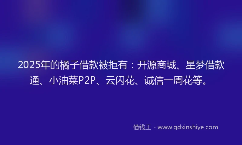 2025年的橘子借款被拒有：开源商城、星梦借款通、小油菜P2P、云闪花、诚信一周花等。