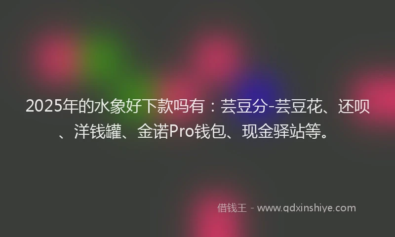 2025年的水象好下款吗有：芸豆分-芸豆花、还呗、洋钱罐、金诺Pro钱包、现金驿站等。