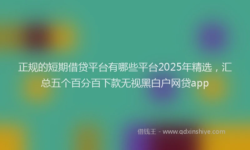正规的短期借贷平台有哪些平台2025年精选，汇总五个百分百下款无视黑白户网贷app