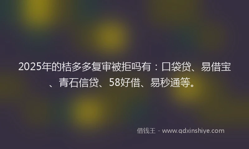 2025年的桔多多复审被拒吗有：口袋贷、易借宝、青石信贷、58好借、易秒通等。