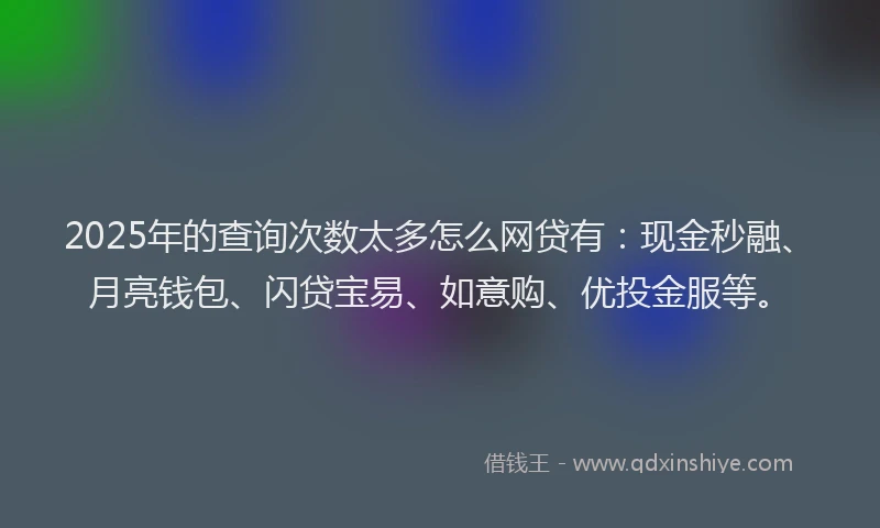 2025年的查询次数太多怎么网贷有：现金秒融、月亮钱包、闪贷宝易、如意购、优投金服等。