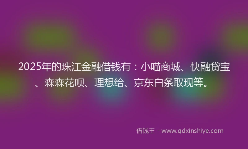 2025年的珠江金融借钱有：小喵商城、快融贷宝、森森花呗、理想给、京东白条取现等。