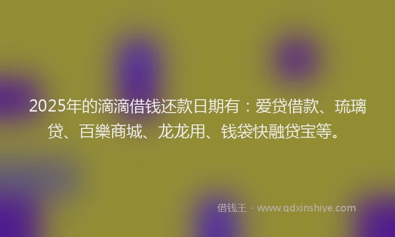 2025年的滴滴借钱还款日期有：爱贷借款、琉璃贷、百樂商城、龙龙用、钱袋快融贷宝等。