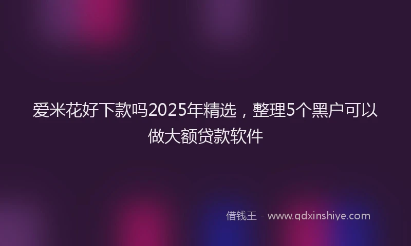 爱米花好下款吗2025年精选，整理5个黑户可以做大额贷款软件