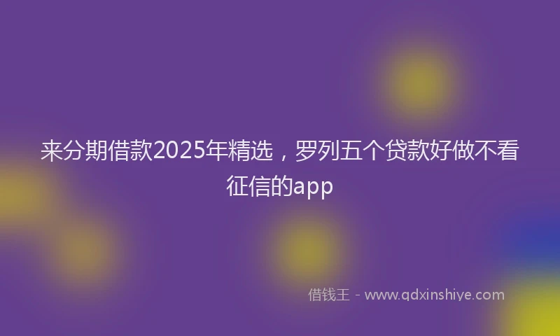 来分期借款2025年精选，罗列五个贷款好做不看征信的app