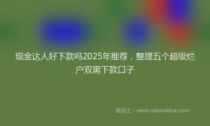 现金达人好下款吗2025年推荐，整理五个超级烂户双黑下款口子