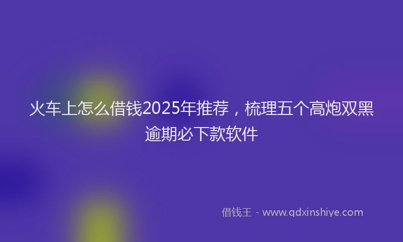 火车上怎么借钱2025年推荐，梳理五个高炮双黑逾期必下款软件